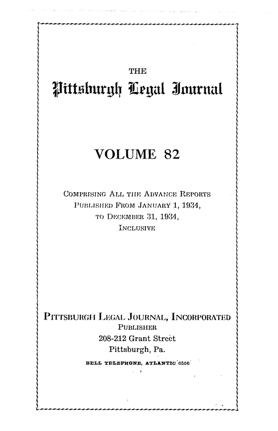 handle is hein.statereports/pittlegj0082 and id is 1 raw text is: 






               THE
titoburg4lu gt~ Jornttf







        VOLUME 82



  COMPRISNG ALL 'li, ADVANCE REPORTS
    flwUnIASIrEi) FROM JANUARY ., 19,34,
         'To DI).CMltt 31, 1934,
             INCLUSIVE


LEGAL JOURNAL, INCORPORA'nTD
    PUBLISHER
208-212 Grant Street
  Pittsburgh, Pa.


BI:LL TELE KOXI, ATI.ANTIC' 'G6'


Pirroulmli


