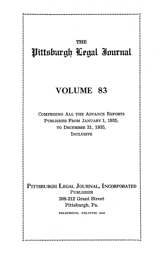 handle is hein.statereports/pittlegj0083 and id is 1 raw text is: 






THE


             TI agto1urnal






      VOLUME 83



COMPRISING ALL THE ADVANCE REPORTS
  PUBLISHED FROM JANUARY 1, 1935,
      TO DECEMBER 31, 1935,
           INCLUSIVE


PITTSBURGH


LEGAL JOURNAL, INCORPORATED
    PUBLISHER
208-212 Grant Street
  Pittsburgh, Pa.


TELEPHONE, ATLANTIC 6056



