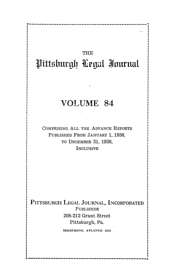 handle is hein.statereports/pittlegj0084 and id is 1 raw text is: 








THE


  Vitttiturgl{ Ilapu       3iuurual






          VOLUME 84



    COMPRISING ALL THE ADVANCE REPORTS
      PUBLISHED FROM JANUARY 1, 1936,
           TO DECEMBER 31, 1936,
                INCLUSIVE









PITTSBURGH LEGAL JOURNAL, INCORPORATED
               PUBLISHER
           208-212 Grant Street
             Pittsburgh, Pa.


TELEPHONE, ATLANTIC 6556


