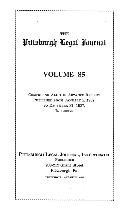 handle is hein.statereports/pittlegj0085 and id is 1 raw text is: 






                 THE

  Mttifburg luegal $Jouruat







          VOLUME 85



    COMPRISING ALL THE ADVANCE REPORTS
      PUBLISHED FROM JANUARY 1, 1937,
          TO DECEMBER 31, 1937,
               INCLUSIVE










PITTSBURGH LEGAL JOURNAL, INCORPORATED
               PUBLISHER
           208-212 Grant Street
             Pittsburgh, Pa.
           TELIEPIIONE, ATLANTIC 6h56


