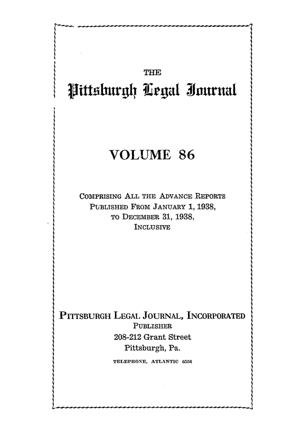 handle is hein.statereports/pittlegj0086 and id is 1 raw text is: 






                  THE








           VOLUME 86



    COMPRISING ALL THE ADVANCE REPORTS
       PUBLISHED FROM JANUARY 1, 1938,
           TO DECEMBER 31, 1938,
                INCLUSIVE









PITTSBURGH LEGAL JOURNAL, INCORPORATED
                PUBLISHER
            208-212 Grant Street
              Pittsburgh, Pa.
            TELEPHONE, ATLANTIC 6556


