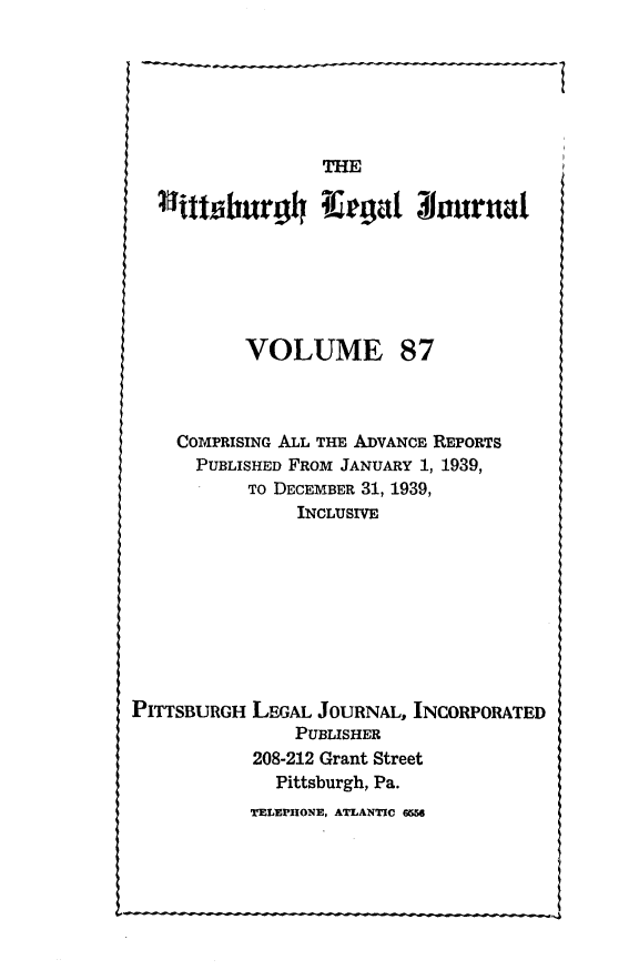handle is hein.statereports/pittlegj0087 and id is 1 raw text is: 






                 THE

      ~   ~~l aI~urhgal 31ournal







          VOLUME 87



    COMPRISING ALL THE ADVANCE REPORTS
      PUBLISHED FROM JANUARY 1, 1939,
          TO DECEMBER 31, 1939,
               INCLUSIVE









PITTSBURGH LEGAL JOURNAL, INCORPORATED
               PUBLISHER
           208-212 Grant Street
             Pittsburgh, Pa.


TELEPHONE, ATLANTIC 6W


