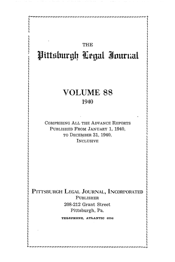 handle is hein.statereports/pittlegj0088 and id is 1 raw text is: 




I


PITTSBURGH LEGAL JOURNAL, INCORPORATED
               PUBLISHER
           208-212 Grant Street
             Pittsburgh, Pa.
          TELEP-HONE, ATLANTIC 6556


               THE
Vithiburg4 l  aga! lour-ta







         VOLUME 88
               1940



   COMPRISING ALL THE ADVANCE REPORTS
   PUBLISHED FROM JANUARY 1, 1940,
         TO DECEMBER 31, 1940,
             INCLUSIVE


