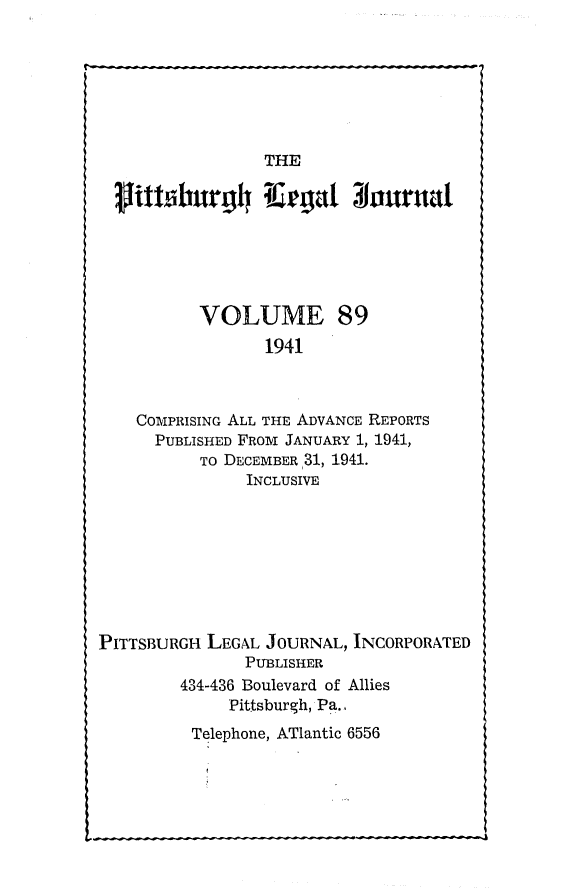 handle is hein.statereports/pittlegj0089 and id is 1 raw text is: 







THE


lithiburg4 K-egat bourntta





         VOLUME 89
               1941



  COMPRISING ALL THE ADVANCE REPORTS
    PUBLISHED FROM JANUARY 1, 1941,
         TO DECEMBER 31, 1941.
              INCLUSIVE


PITTSBURGH LEGAL JOURNAL, INCORPORATED
               PUBLISHER
        434-436 Boulevard of Allies
             Pittsburgh, Pa..
          Telephone, ATlantic 6556


