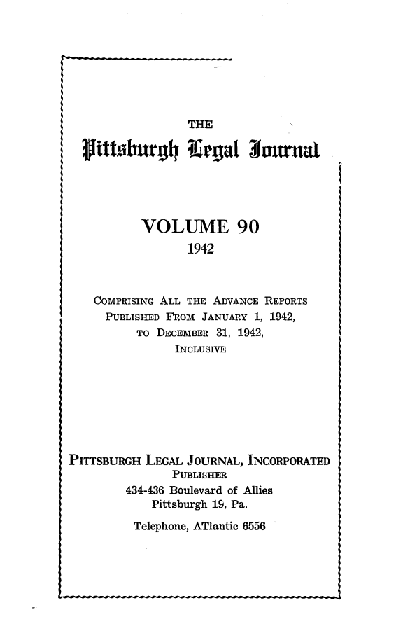 handle is hein.statereports/pittlegj0090 and id is 1 raw text is: 








                  THE







           VOLUME 90
                  1942



    COMPRISING ALL THE ADVANCE REPORTS
      PUBLISHED FROM JANUARY 1, 1942,
          TO DECEMBER 31, 1942,
                INCLUSIVE








PITTSBURGH LEGAL JOURNAL, INCORPORATED
                PUBLISHER
         434-436 Boulevard of Allies
             Pittsburgh 19, Pa.


Telephone, ATlantic 6556


