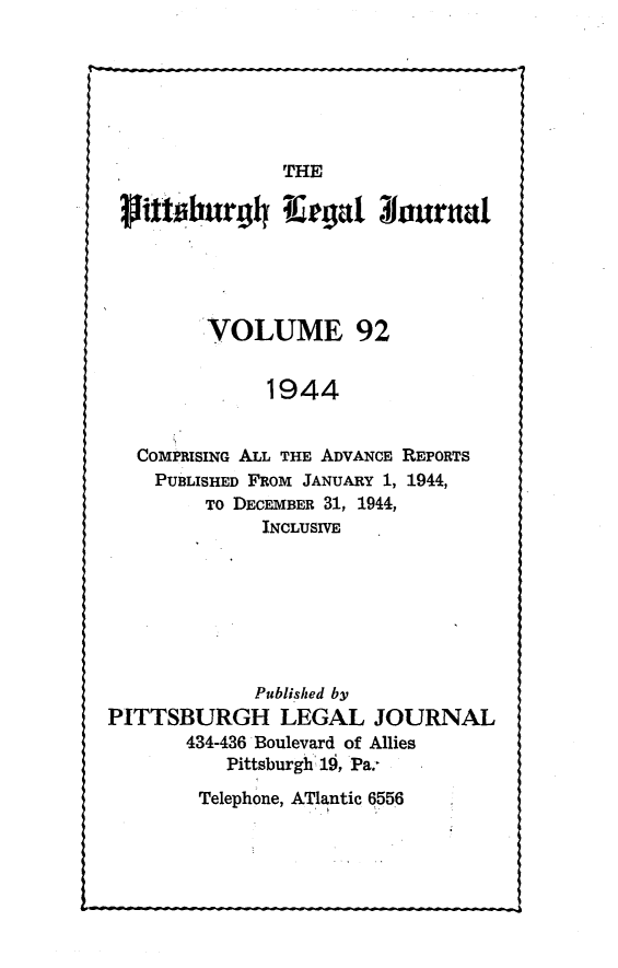 handle is hein.statereports/pittlegj0092 and id is 1 raw text is: 






                THE
   ittiburg4h I egw 3hourtad






         VOLUME 92


              1944


   COMPRISING ALL THE ADVANCE REPORTS
   PUBLISHED FROM JANUARY 1, 1944,
         TO DECEMBER 31, 1944,
              INCLUSIVE







              Published by
PITTSBURGH LEGAL JOURNAL
       434-436 Boulevard of Allies
           Pittsburgh'i 1, Pa.-


Telephone, ATlantic 6556


