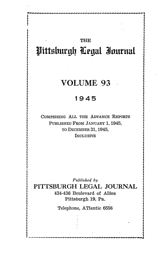 handle is hein.statereports/pittlegj0093 and id is 1 raw text is: 






    I          THE
 Mtlburg4 1Re'gat 31ournat






         VOLUME 93


              1945


  COMPRISING ALL THE ADVANCE REPORTS
     PUBLISHED FROM JANUARY 1, 1945,
         TO DECEMBER 31, 1945,
             INCLUSIVE







             Published by
PITTSBURGH LEGAL JOURNAL
       434-436 Boulevard of Allies
          Pittsburgh 19, Pa.


Telephone, ATlantic 6556


