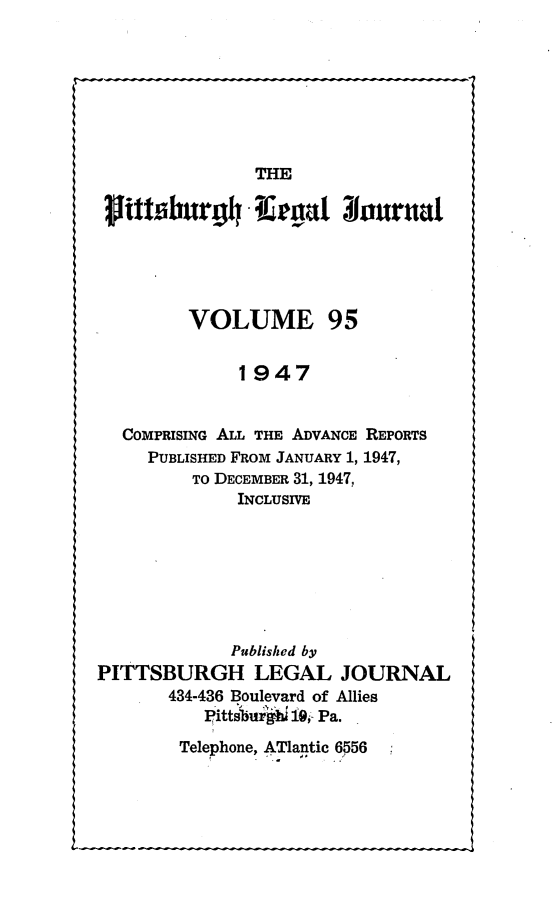 handle is hein.statereports/pittlegj0095 and id is 1 raw text is: 







               THE
 Sifttsburgh ega[w oJuruaI






         VOLUME 95


              1947


  COMPRISING ALL THE ADVANCE REPORTS
     PUBLISHED FROM JANUARY 1, 1947,
         TO DECEMBER 31, 1947,
              INCLUSIVE







              Published by
PITTSBURGH LEGAL JOURNAL
       434-436 Boulevard of Allies
          pittsbu h 10, Pa.


Telephone, ATlantic 6556


