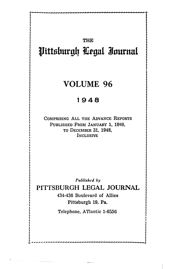 handle is hein.statereports/pittlegj0096 and id is 1 raw text is: 





THE


rittsburjgh Irgt 1ura





         VOLUME 96


             1948


  COMPRISING ALL TiE ADVANCE REPORTS
    PUBLISHED FRoM JANUARY 1, 1948,
         TO DECEMBER 31, 1948,
             INCLUSIVE







             P'ublished by
PITTSBURGH LEGAL JOURNAL
       434-436 Boulevard of Allies
          Pittsburgh 19, Pa.


Telephone, ATlantic 1-6556



