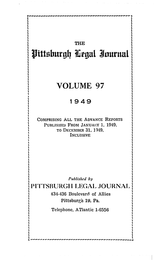handle is hein.statereports/pittlegj0097 and id is 1 raw text is: 






THE


VOLUME


97


1949


  COMPRISING ALL THE ADVANCE REPORTS
    PUBLISHED FROM JANUARY 1, 1949,
         TO DECEMBER 31, 1949,
             INCLUSIVE







             Published by
PITiTSBURI-GH LEGAL JOURNAl
       434-436 Boulevard of Allies
          Pittsburgh 19, Pa.
       Telephone, ATlantic 1-6556


rlithiburgl I.eigal $onurnal


