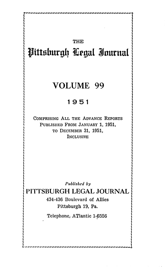 handle is hein.statereports/pittlegj0099 and id is 1 raw text is: 






THE


pitu~burgil I.egat Nournal





         VOLUME 99


              1951


  COMPRISING ALL THE ADVANCE REPORTS
    PUBLISIIED FROM JANUARY 1, 1951,
         TO DECEMBER 31, 1951,
             INCLUSIVE







             Published by
PITTSBURGH LEGAL JOURNAL
       434-436 Boulevard of Allies
          Pittsburgh 19, Pa.


Telephone,. ATlantic 1-P556


