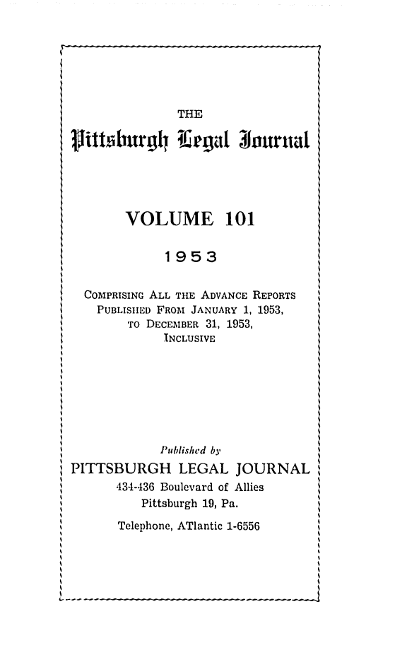 handle is hein.statereports/pittlegj0101 and id is 1 raw text is: 







               THE
plinthurg~l l agat 30urn al






       VOLUME 101


             1953


  COIPRISING ALL THE ADVANCE REPORTS
    PUBLISHED FROM JANUARY 1, 1953,
        To DECEMBER 31, 1953,
             INCLUSIVE








             Published by
PITTSBURGH LEGAL JOURNAL
      434-436 Boulevard of Allies
          Pittsburgh 19, Pa.
      Telephone, ATlantic 1-6556


