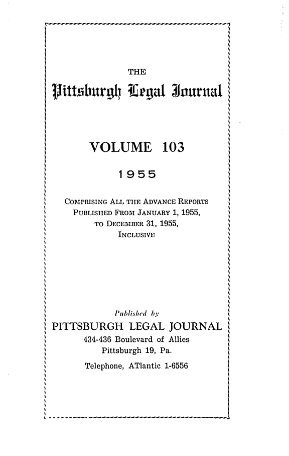 handle is hein.statereports/pittlegj0103 and id is 1 raw text is: 






               THE
vittiburgl lEagat 31ouruat






       VOLUME 103


             1955


  COMPRISING ALL TIE ADVANCE REPORTS
    PUBLISHED FROM JANUARY 1, 1955,
        TO DECEMBER 31, 1955,
             INCLUSIVE







             P'ublisled by
PITTSBURGH LEGAL JOURNAL
      434-436 Boulevard of Allies
          Pittsburgh 19, Pa.


Telephone, ATlantic 1-6556


