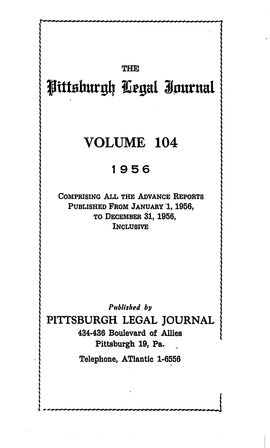 handle is hein.statereports/pittlegj0104 and id is 1 raw text is: 





THE


ititsburgh Tergal 3ournal




       VOLUME 104


             1956

  COMPRISING ALL THE ADVANCE REPORTS
    PUBLISHED FROM JANUARY 1, 1956,
         TO DECEMBER 31, 1956,
             INCLUSIVE







             Published by
PITTSBURGH LEGAL JOURNAL
      434-436 Boulevard of Allies
          Pittsburgh 19, Pa. ,


Telephone, ATlantic 1-6556


-t


