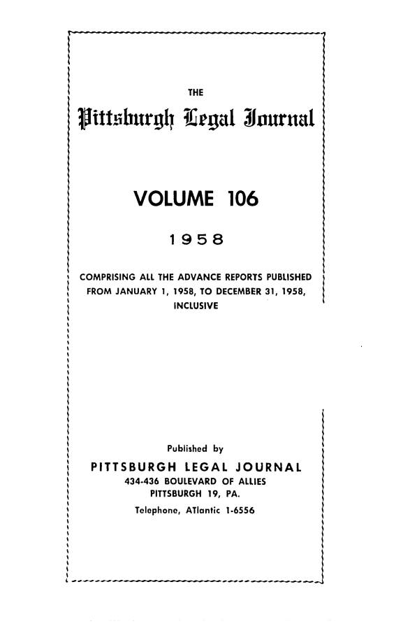 handle is hein.statereports/pittlegj0106 and id is 1 raw text is: 










ith.burghl Kegatl ouruat






        VOLUME 106


              1958


COMPRISING ALL THE ADVANCE REPORTS PUBLISHED
FROM JANUARY 1, 1958, TO DECEMBER 31, 1958,
               INCLUSIVE












               Published by

  PITTSBURGH LEGAL JOURNAL
       434-436 BOULEVARD OF ALLIES
           PITTSBURGH 19, PA.
         Telephone, ATlantic 1.6556


