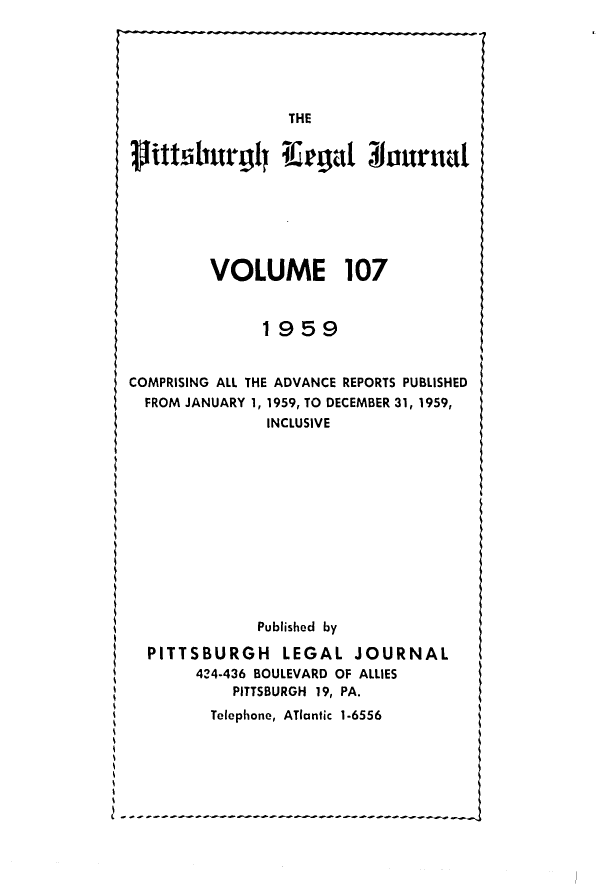 handle is hein.statereports/pittlegj0107 and id is 1 raw text is: 









litt'shurg~l      ea       o  r






         VOLUME 107


               1959


COMPRISING ALL THE ADVANCE REPORTS PUBLISHED
  FROM JANUARY 1, 1959, TO DECEMBER 31, 1959,
               INCLUSIVE












               Published by

  PITTSBURGH LEGAL JOURNAL
       424-436 BOULEVARD OF ALLIES
           PITTSBURGH 19, PA.

         Telephone, ATlantic 1-6556


