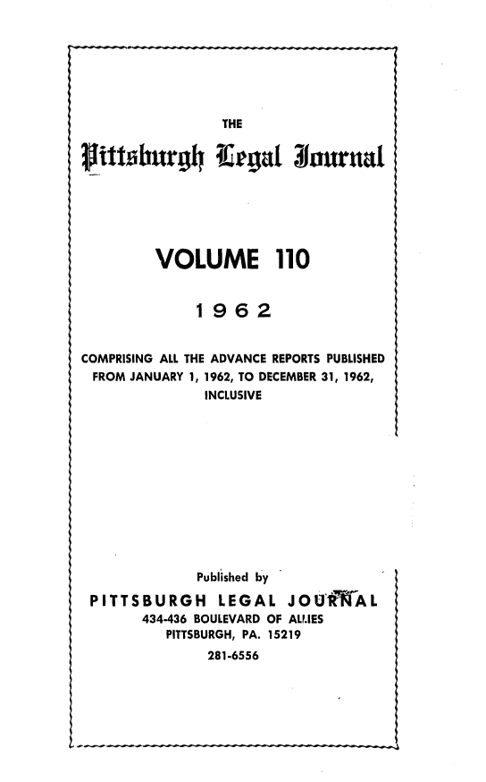 handle is hein.statereports/pittlegj0110 and id is 1 raw text is: 










littobnrgh 4






         VOLUME 110


              1962


COMPRISING ALL THE ADVANCE REPORTS PUBLISHED
FROM JANUARY 1, 1962, TO DECEMBER 31, 1962,
               INCLUSIVE












               Published by

 PITTSBURGH LEGAL JOUIRWAL
       434-436 BOULEVARD OF AL.IES
          PITTSBURGH, PA. 15219
               281-6556


