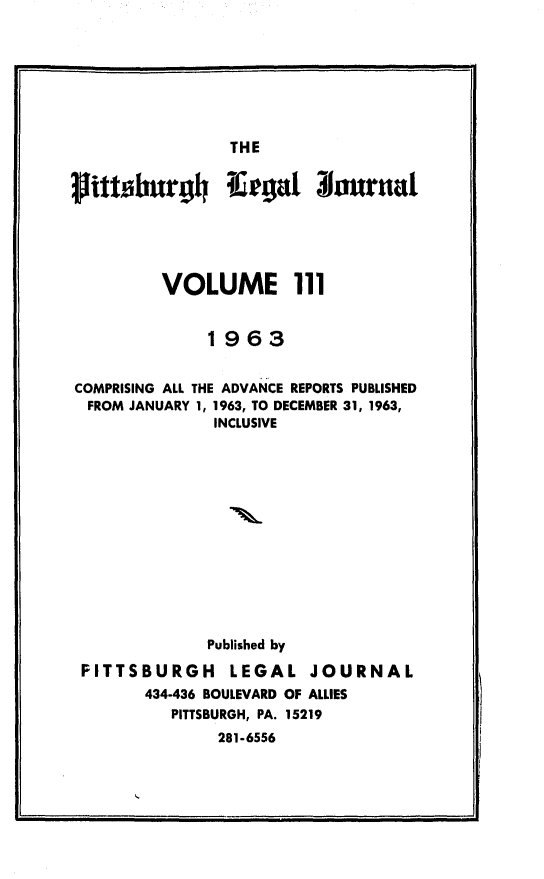 handle is hein.statereports/pittlegj0111 and id is 1 raw text is: 







THE


ittsburgh Ifegat 31ournal





         VOLUME 111


              1963


COMPRISING ALL THE ADVANCE REPORTS PUBLISHED
  FROM JANUARY 1, 1963, TO DECEMBER 31, 1963,
               INCLUSIVE













               Published by

 PITTSBURGH     LEGAL JOURNAL
        434-436 BOULEVARD OF ALLIES
          PITTSBURGH, PA. 15219
               281-6556


