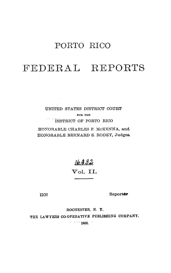 handle is hein.statereports/pricofd0002 and id is 1 raw text is: PORTO RICO

FEDERAL

REPORTS

UNITED STATES DISTRICT COURT
FOR THE
DISTRICT OF PORTO RICO
HONORABLE CHARLES F. McKENNA, and
HONORABLE BERNARD S. RODEY, Judges.
Vol 4II
Vol. II.

nIol

Reportdr

ROCHESTER, N. Y.
THE LAWYERS CO-OPERATIVE PUBLISHING COMPANY.
1908.


