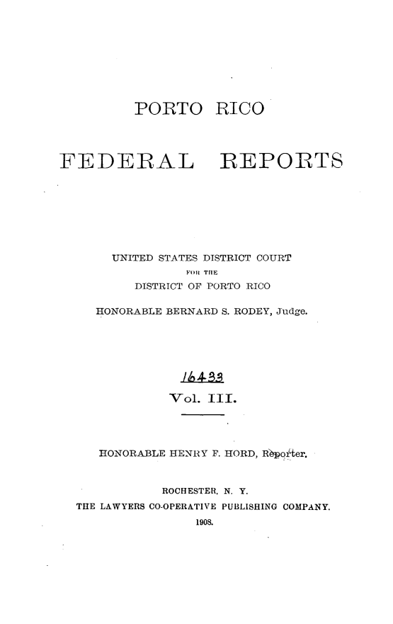 handle is hein.statereports/pricofd0003 and id is 1 raw text is: PORTO

RICO

FEDERAL REPORTS
UNITED STATES DISTRICT COURT
FOR THE
DISTRICT OF PORTO RICO
HONORABLE BERNARD S. RODEY, Judge.
Vol. III.
HONORABLE HENRY F. HORD, Rpoier.
ROCHESTER, N. Y.
THE LAWYERS CO-OPERATIVE PUBLISHING COMPANY.
1908.


