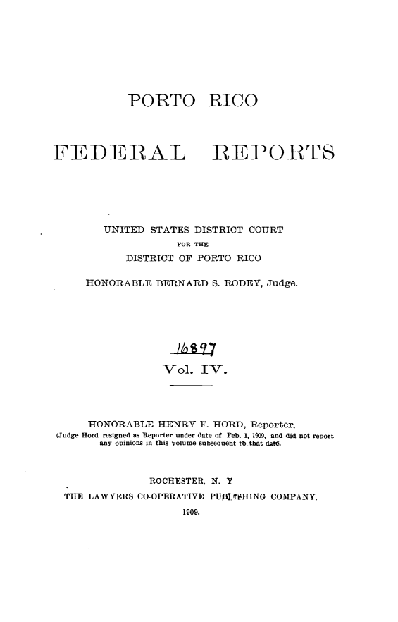 handle is hein.statereports/pricofd0004 and id is 1 raw text is: PORTO
FEDERAL

RICO
REPORTS

UNITED STATES DISTRICT COURT
FOR THE
DISTRICT OF PORTO RICO

HONORABLE BERNARD S. RODEY, Judge.
Vol. IV.
HONORABLE HENRY F. HORD, Reporter.
(Judge Hord resigned as Reporter under date of Feb. 1, 1900, and did not report
any opinions in this volume subsequent to that date.
ROCHESTER, N. Y
THE LAWYERS CO-OPERATIVE PUplTBHING COMPANY.
1909.


