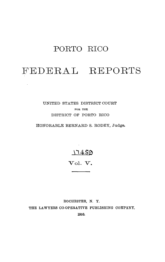 handle is hein.statereports/pricofd0005 and id is 1 raw text is: PORTO RICO

FEDERAL

REPORTS

UNITED STATES DISTRICT COURT
FOR TIE
DISTRICT OF PORTO RICO
HONORABLE BERNARD S. RODEY, Judge.
VoL V.

ROCHESTER, N. Y.
THE LAWYERS CO-OPERATIVE PUBLISHING COMPANY.
1910.


