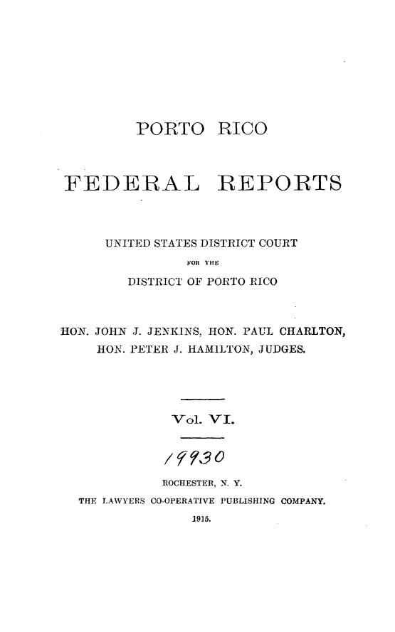 handle is hein.statereports/pricofd0006 and id is 1 raw text is: PORTO

RICO

FEDERAL REPORTS
UNITED STATES DISTRICT COURT
FOR THE
DISTRICT OF PORTO RICO

HON. JOHN J. JENKINS, HON. PAUL CHARLTON,
HON. PETER J. HlAMILTON, JUDGES.
Vol. VI.
ROCHESTER, N. Y.
THE LAWYERS CO-OPERATIVE PUBLISHING COMPANY.

1915.



