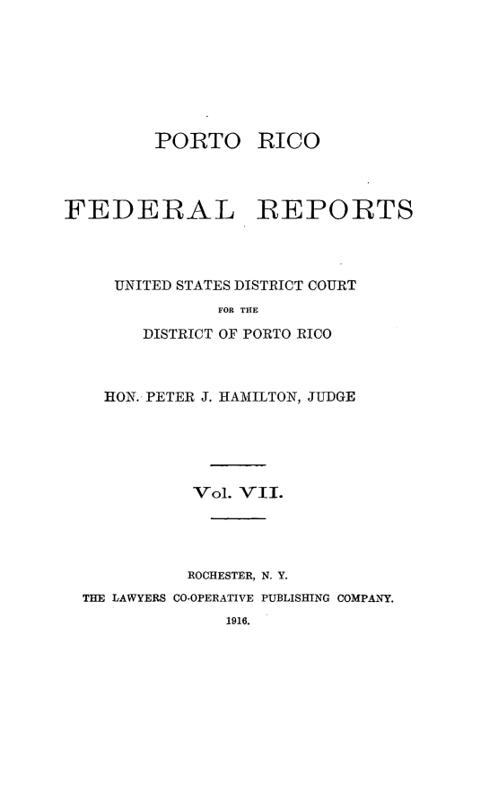 handle is hein.statereports/pricofd0007 and id is 1 raw text is: PORTO

RICO

FEDERAL REPORTS
UNITED STATES DISTRICT COURT
FOR THE
DISTRICT OF PORTO RICO

RON. PETER J. HAIMILTON, JUDGE
Vol. VII.
ROCHESTER, N. Y.
THE LAWYERS CO-OPERATIVE PUBLISHING COMPANY.
1916.



