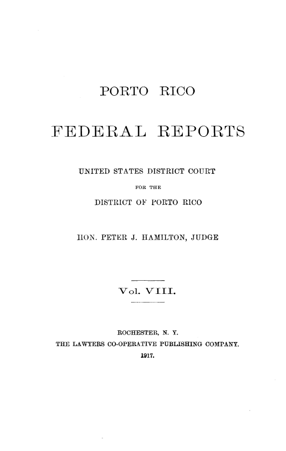 handle is hein.statereports/pricofd0008 and id is 1 raw text is: PORTO

RICO

FEDERAL REPORTS
UNITED STATES DISTRICT COURT
FOR THE
DISTRICT OF PORTO RICO

lION. PETER J. HAMILTON, JUDGE
Vol. VIII.
ROCHESTER, N. Y.
THE LAWYERS CO-OPERATIVE PUBLISHING COMPANY.
1917.



