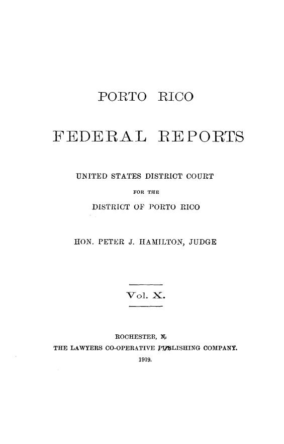 handle is hein.statereports/pricofd0010 and id is 1 raw text is: PORTO

RICO

FEDERAL REPORTS
UNITED STATES DISTRICT COURT
FOR THE
DISTRICT OF PORTO RICO

HON. PETER J. HAMILTON, JUDGE

-v01. X.

ROCHESTER, N
THE LAWYERS CO-OPERATIVE PIMLISHING COMPANY.
1919.


