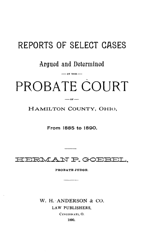 handle is hein.statereports/procha0001 and id is 1 raw text is: 








REPORTS OF SELECT CASES



      Argued and Determined
           - IN THE -


PROBATE COURT

            - OF -

   HAMILTON COUNTY, OHIO,



        From 1885 to 1890.






ITEETVF.A\T P GrOEBEL2,

          PROBATE JUDGE.





      W. H.-ANDERSON & CO.
         LAW PUBLISHERS,
           CINCINNATI, 0.
             1890.


