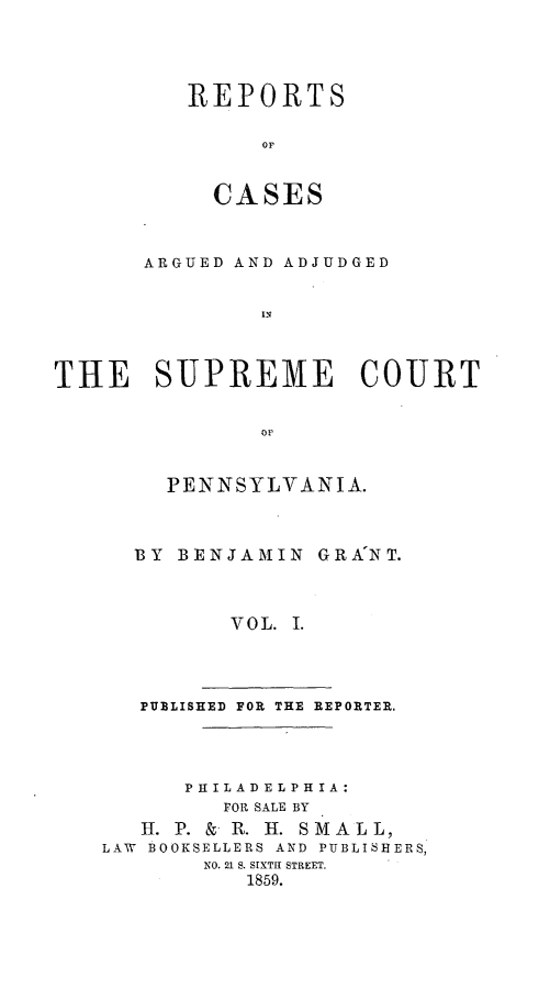 handle is hein.statereports/raasnia0001 and id is 1 raw text is: ï»¿REPORTS
OF
CASES

ARGUED AND ADJUDGED
IN
THE SUPREME COURT

PENNSYLVANIA.
BY BENJAMIN GRANT.
VOL. I.

PUBLISHED FOR THE REPORTER.

PHILADELPHIA:
FOR SALE BY
H. P. & R. H. SMAL L,
LAW BOOKSELLERS AND PUBLISHERS,
NO. 21 S. SIXTH STREET.
1859.


