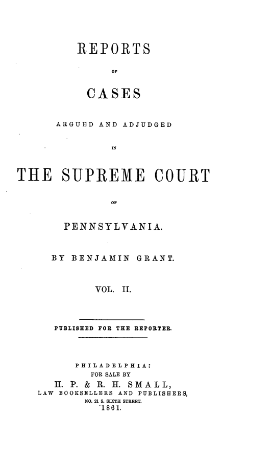 handle is hein.statereports/raasnia0002 and id is 1 raw text is: ï»¿REPORTS
OF
CASES

ARGUED AND ADJUDGED
THE SUPREME COURT
OF

PENNSYLVANIA.
BY BENJAMIN GRANT.
VOL. II.

PUBLISHED FOR THE REPORTER.
PH ILAD EL PH I A:
FOR SALE BY
H. P. & R. H. SMALL,
LAW BOOKSELLERS AND PUBLISHERS,
NO. 21 S. SIXTH STREET.
.1861.


