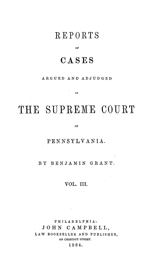 handle is hein.statereports/raasnia0003 and id is 1 raw text is: ï»¿REPORTS
OC
CA*SES

ARGUED AND ADJUDGED
THE SUPREME COURT
OF

PENNSYLVANIA.
BY BENJAMIN GRANT.
VOL. III.
PHILADELPHIA:
JOHN CAMPBELL,
LAW BOOKSELLER AND PUBLISHER,
419 CHESTNUT STREET.
1864.


