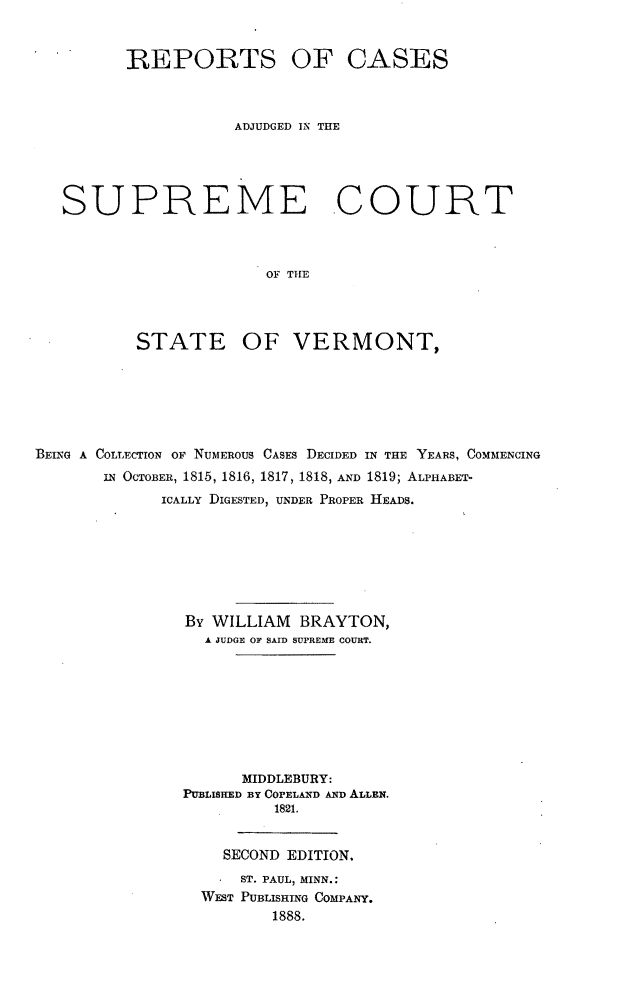 handle is hein.statereports/radjsctvt0001 and id is 1 raw text is: ï»¿REPORTS OF CASES
ADJUDGED IN THE
SUPREME COURT
OF THE
STATE OF VERMONT,

BEING A COLLECTION OF NUMEROUS CASES DECIDED IN THE YEARS, COMMENCING
IN OCTOBER, 1815, 1816, 1817, 1818, AND 1819; ALPHABET-
ICALLY DIGESTED, UNDER PROPER HEADS.
By WILLIAM BRAYTON,
A JUDGE OF SAID SUPREME COURT.
MIDDLEBURY:
PUBLISHED BY COPELAND AND ALLEN.
1821.
SECOND EDITION.
ST. PAUL, MINN.:
WEST PUBLISHING COMPANY.
1888.


