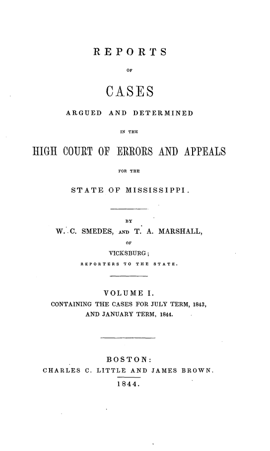 handle is hein.statereports/rarerrors0001 and id is 1 raw text is: REPORTS
OF
CASES

ARGUED AND DETERMINED
IN THE
HIGH COURT OF ERRORS AND APPEALS
FOR THE
STATE OF MISSISSIPPI.
BY
W.-C. SMEDES, AD T. A. MARSHALL,
OF
VICKSBURG;
REPORTERS TO THE STATE.
VOLUME I.
CONTAINING THE CASES FOR JULY TERM, 1843,
AND JANUARY TERM, 1844.
BOSTON:
CHARLES C. LITTLE AND JAMES BROWN.
1844.


