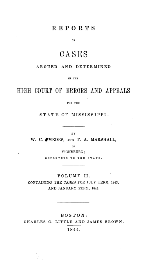 handle is hein.statereports/rarerrors0002 and id is 1 raw text is: RE PORTS
OF
CASES

ARGUED AND DETERMINED
IN THE
HIGH COURT OF ERRORS AND APPEALS
FOR THE
STATE OF MISSISSIPPI.
BY
W. C. diMEDES, An T. A. MARSHALL,
OF
VICKSBURG;
REPORTERS TO THE STATE.
VOLUME II.
CONTAINING THE CASES FOR JULY TERM, 1843,
AND JANUARY TERM, 1844.
BOSTON:
CHARLES C. LITTLE AND JAMES BROWN.

1844.


