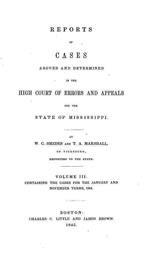 handle is hein.statereports/rarerrors0003 and id is 1 raw text is: REPORTS
OF
CASES

ARGUED AND DETERMINED
IN THE
HIGH COURT OF ERRORS AND APPEALS
FOR THE

STATE OF MISSISSIPPI.
BY
W. C. SMEDES AND T. A. MARSHALL,

OF VICKSBURG,
REPORTERS TO THE STATE.
VOLUME III.
CONTAINING THE CASES FOR THE JANUARY AND
NOVEMBER TERMS, 1844.
BOSTON:
CHARLES C. LITTLE AND JAMES BROWN.
1845.


