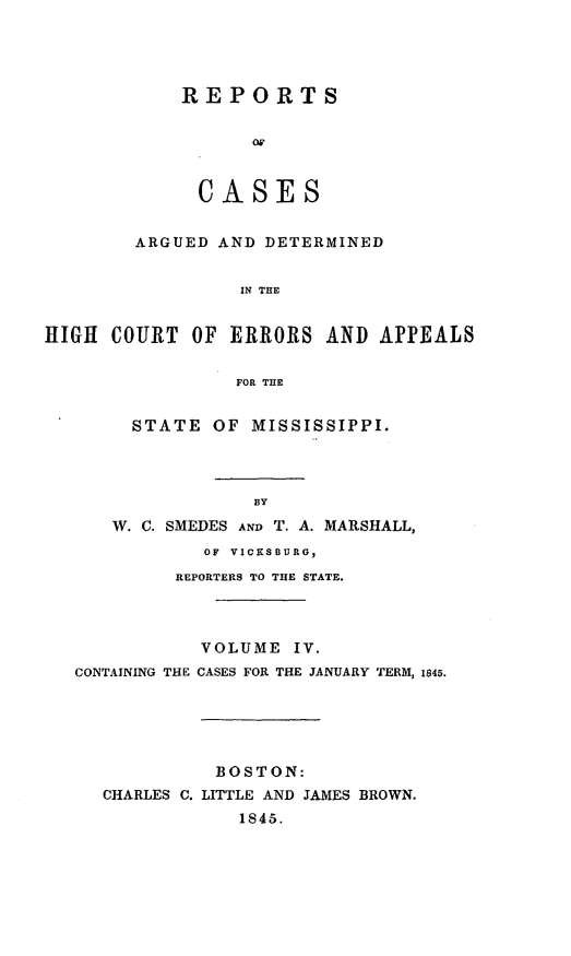 handle is hein.statereports/rarerrors0004 and id is 1 raw text is: REPORTS
CASES
ARGUED AND DETERMINED
IN THE
HIGH COURT OF ERRORS AND APPEALS
FOR THE
STATE OF MISSISSIPPI.
BY
W. C. SMEDES AND T. A. MARSHALL,
OF VICKSBURG,
REPORTERS TO THE STATE.
VOLUME IV.
CONTAINING THE CASES FOR THE JANUARY TERM, 1845.
BOSTON:
CHARLES C. LITTLE AND JAMES BROWN.
1845.


