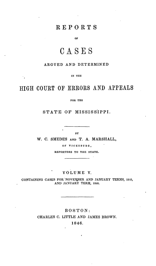 handle is hein.statereports/rarerrors0005 and id is 1 raw text is: REPORTS
OF
CASES
ARGUED AND DETERMINED
IN THE
HIGH COURT OF ERRORS AND APPEALS
FOR THE
STATE OF MISSISSIPPI.
BY
W. C. SMEDES AND T. A. MARSHALL,
OF VICKSBURG,
REPORTERS TO THE STATE.
VOLUME V.
CONTAINING CASES FOR'NOVE14BER AND JANUARY TERMS, 1845,
AND JANUARY TERM, 1846.
BOSTON:
CHARLES C. LITTLE AND JAMES BROWN.
1846.


