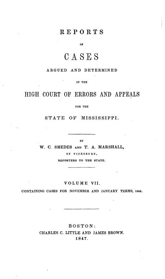 handle is hein.statereports/rarerrors0007 and id is 1 raw text is: REPORTS
oC
CASES

ARGUED AND DETERMINED
IN THE
HIGH COURT OF ERRORS AND APPEALS
FOR THE

STATE OF MISSISSIPPI.
BY
W. C. SMEDES AND T. A. MARSHALL,
OF VICKSBURG,
REPORTERS TO THE STATE.

VOLUME VII.
CONTAINING CASES FOR NOVEMBER AND JANUARY TERMS, 1846.
BOSTON:
CHARLES C. LITTLE AND JAMES BROWN.
1847.


