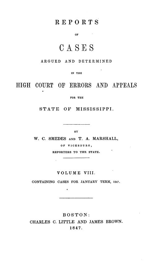 handle is hein.statereports/rarerrors0008 and id is 1 raw text is: REPORTS
OF
CASES
ARGUED AND DETERMINED
IN THE
COURT OF ERRORS AND APP
FOR THE
STATE OF MISSISSIPPI.
BY
W. C. SMEDES AND T. A. MARSHALL,
OF VICKSBURG,
REPORTERS TO THE STATE.
VOLUME VIII.
CONTAINING CASES FOR JANUARY TERM, 1847.
BOSTON:
CHARLES C. LITTLE AND JAMES BROWN.
1847.

HIGIH

EALS


