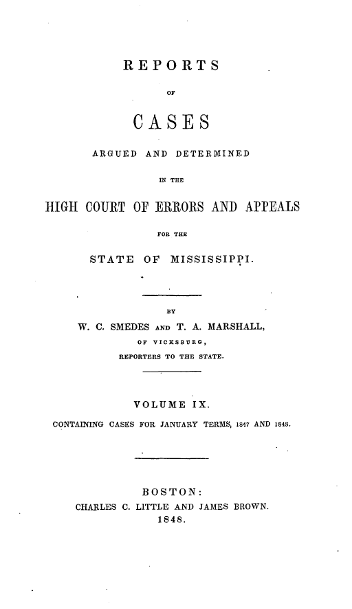 handle is hein.statereports/rarerrors0009 and id is 1 raw text is: REPORTS
oC
CASES

ARGUED AND DETERMINED
IN THE
HIGH COURT OF ERRORS AND APPEALS
FOR THE

STATE OF MISSISSIPPI.
BY
W. C. SMEDES AND T. A. MARSHALL,
OF VICKSBURG,
REPORTERS TO THE STATE.

VOLUME IX.
CONTAINING CASES FOR JANUARY TERMS, 1847 AND 1848.
BOSTON:
CHARLES C. LITTLE AND JAMES BROWN.
1848.


