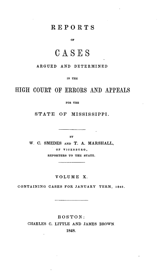 handle is hein.statereports/rarerrors0010 and id is 1 raw text is: REPORTS
OF
CASES
ARGUED AND DETERMINED
IN THE
HIGH COURT OF ERRORS AND APPEALS
FOR THE
STATE OF MISSISSIPPI.
BY
W. C. SMEDES AND T. A. MARSHALL,
OF VICKSBURG,
REPORTERS TO THE STATE.
VOLUME X.
CONTAINING CASES FOR JANUARY TERM, 1848.
BOSTON:
CHARLES C. LITTLE AND JAMES BROWN.
1848.



