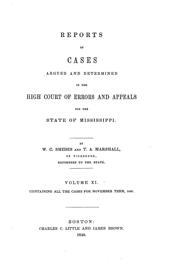 handle is hein.statereports/rarerrors0011 and id is 1 raw text is: REPORTS
CASES

ARGUED AND DETERMINED
IN THE
HIGH COURT OF ERRORS AND APPEALS
FOR THE

STATE OF MISSISSIPPI.
BY
W. C. SMEDES AND T. A. MARSHALL,
OF VICKSBURG,
REPORTERS TO THE STATE.

VOLUME XI. -
CONTAINING ALL THE CASES FOR NOVEMBER TERM, 1848.
BOSTON:
CHARLES C. LITTLE AND JAMES BROWN.
1849.


