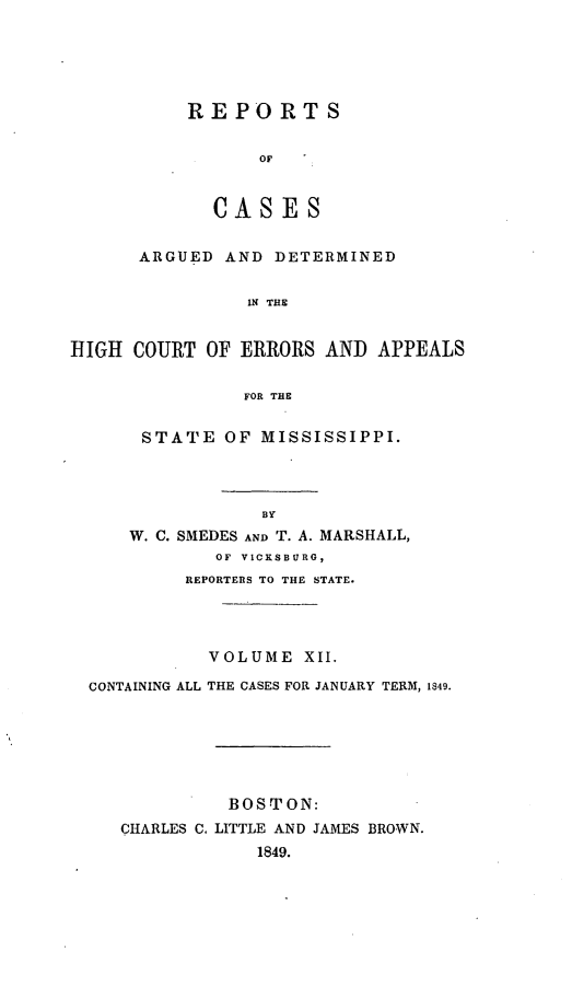 handle is hein.statereports/rarerrors0012 and id is 1 raw text is: REPORTS
OF
CASES
ARGUED AND DETERMINED
IN THE
HIGH COURT OF ERRORS AND APPEALS
FOR THE
STATE OF MISSISSIPPI.
BY
W. C. SMEDES AND T. A. MARSHALL,
OF VICKSBURG,
REPORTERS TO THE STATE.
VOLUME XII.
CONTAINING ALL THE CASES FOR JANUARY TERM, 1849.
BOSTON:
CHARLES C. LITTLE AND JAMES BROWN.
1849.


