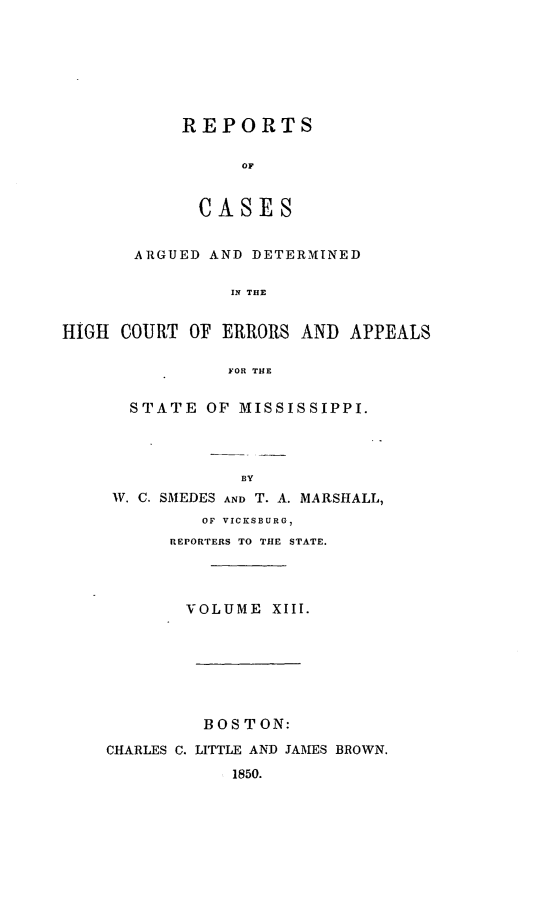 handle is hein.statereports/rarerrors0013 and id is 1 raw text is: REPORTS
OF
C A SES

ARGUED AND DETERMINED
IN THE
HIGH COURT OF ERRORS AND APPEALS
FOR THE

STATE OF MISSISSIPPI.
BY
W. C. SMEDES AND T. A. MARSHALL,
OF VICKSBURG,
REPORTERS TO THE STATE.

VOLUME XIII.
BOSTON:
CHARLES C. LITTLE AND JAMES BROWN.
1850.


