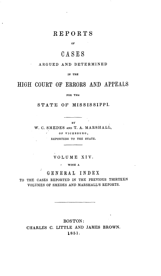 handle is hein.statereports/rarerrors0014 and id is 1 raw text is: REPORTS
OF
CASES

ARGUED AND DETERMINED
IN THE
HIGH COURT OF ERRORS AND APPEALS
FOR THE

STATE OF MISSISSIPPI.

BY
W. C. SMEDES AND T. A. MARSHALL,
OF VICKSBURG,
REPORTERS TO THE STATE.
VOLUME XIV.
- WITH A
GENERAL INDEX
TO THE CASES REPORTED IN THE PREVIOUS THIRTEEN
VOLUMES OF SMEDES AND MARSHALL'S REPORTS.

BOSTON:
CHARLES C. LITTLE AND JAMES BROWN.
1851.


