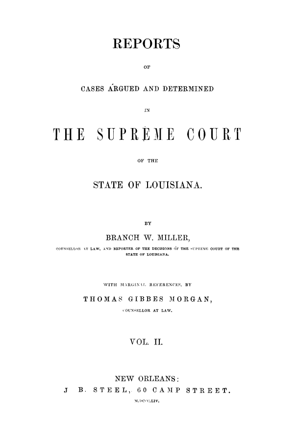 handle is hein.statereports/rargdeslis0002 and id is 1 raw text is: REPORTS
OF
CASES ARGUED AND DETERMINED
IN

THE SUPREMIE COURT
OF THE
STATE OF LOUISIANA.
BY
BRANCH W. MILLER,
COUNSELLOR %T LAW, ANI) REPORTER OF THE DECISIONS OF THE 'UPREME COURT OF TIHE
STATE OF LOUISIANA.
,VIT1 M ARGINX.l REV'ERENCES. BY
THOMAS GIBBES MORGAN,
SOUNSELLOR AT LAW.
VOL. II.
NEW ORLEANS:
j   B. STEEL, 60 CAMP STREET.
MDC'('.LIV.


