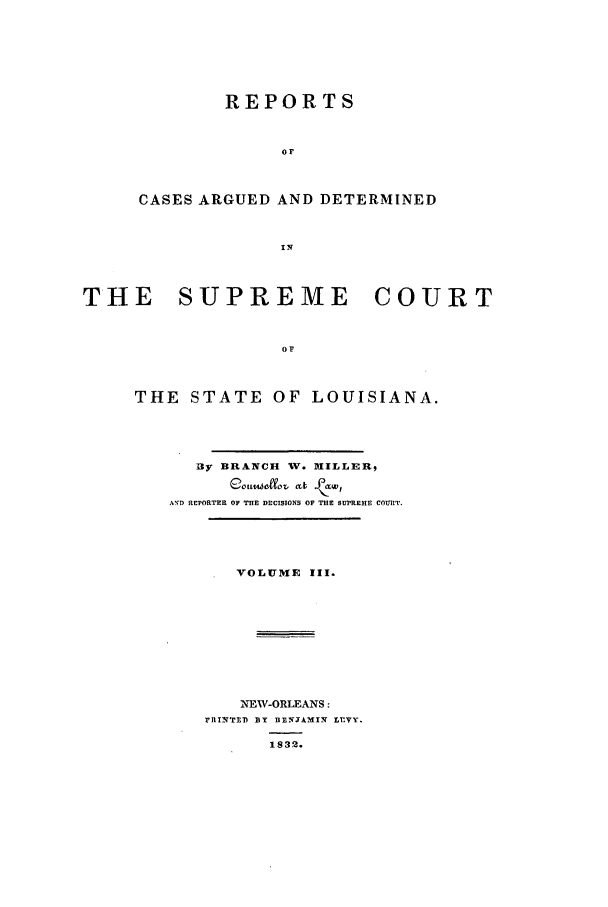 handle is hein.statereports/rargdeslis0003 and id is 1 raw text is: REPORTS
OF
CASES ARGUED AND DETERMINED

THE    SUPREME       COURT
OF
THE STATE OF LOUISIANA.

BXy BRANCH V. [ILLER,
ATID REPORTER OF THE DECISIONS OF THE SUPREME COURT.

VOLUME III.
NEW-ORLEANS:
FItIITED yBY DEXCTAMIX LEVY.
1832.


